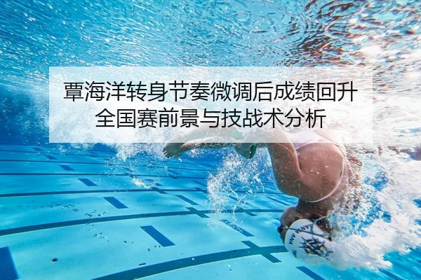 覃海洋转身节奏微调后成绩回升 全国赛前景与技战术分析