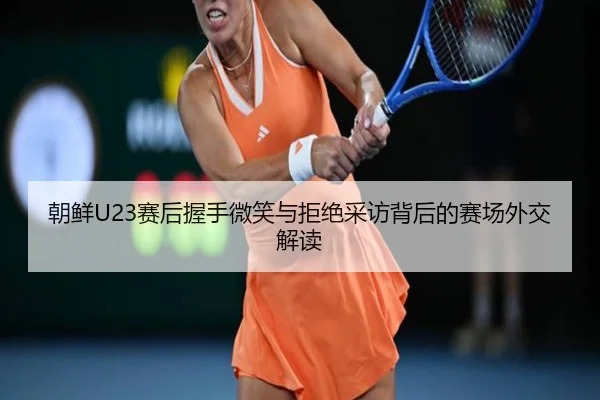朝鲜U23赛后握手微笑与拒绝采访背后的赛场外交解读