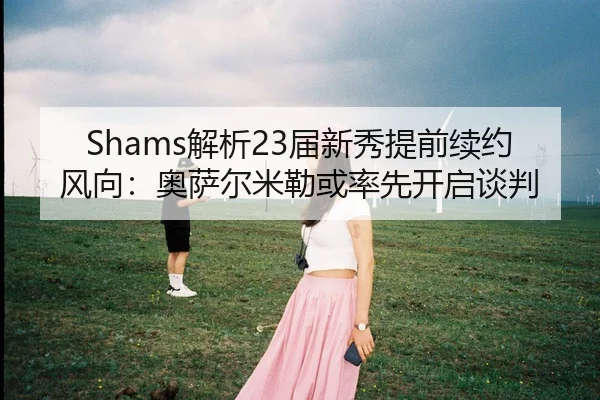 Shams解析23届新秀提前续约风向：奥萨尔米勒或率先开启谈判