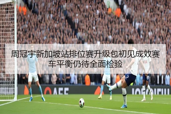 周冠宇新加坡站排位赛升级包初见成效赛车平衡仍待全面检验